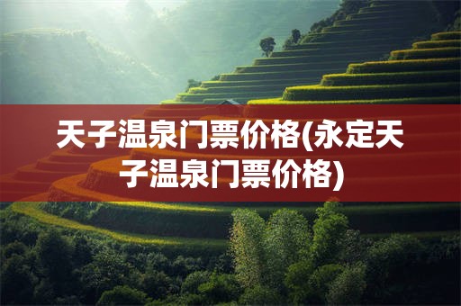 天子温泉门票价格(永定天子温泉门票价格)