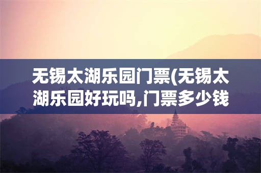 无锡太湖乐园门票(无锡太湖乐园好玩吗,门票多少钱)