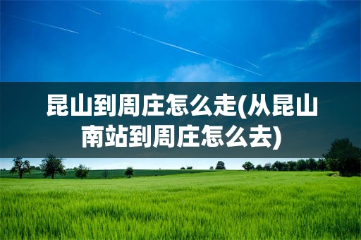 昆山到周庄怎么走(从昆山南站到周庄怎么去)