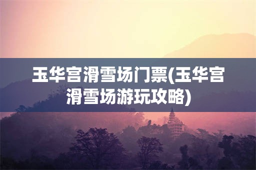 玉华宫滑雪场门票(玉华宫滑雪场游玩攻略)