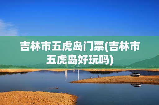 吉林市五虎岛门票(吉林市五虎岛好玩吗)