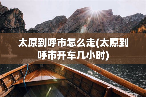 太原到呼市怎么走(太原到呼市开车几小时)