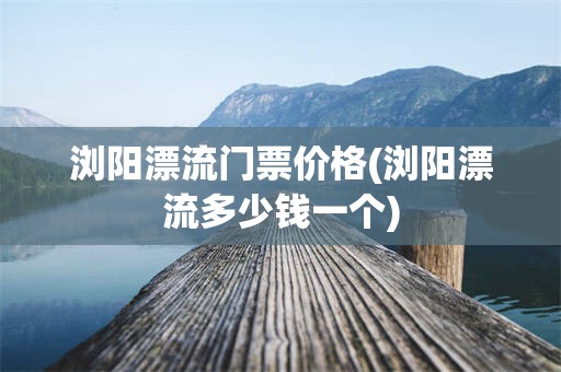 浏阳漂流门票价格(浏阳漂流多少钱一个)