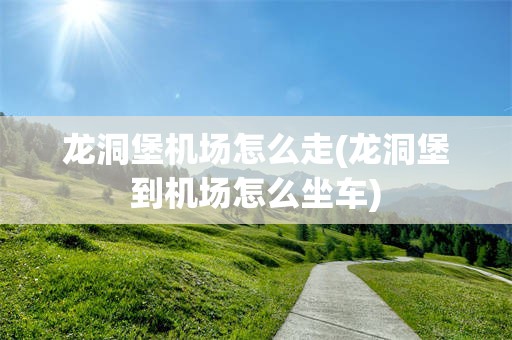 龙洞堡机场怎么走(龙洞堡到机场怎么坐车)