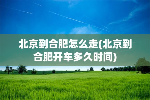 北京到合肥怎么走(北京到合肥开车多久时间)