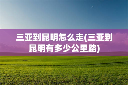 三亚到昆明怎么走(三亚到昆明有多少公里路)