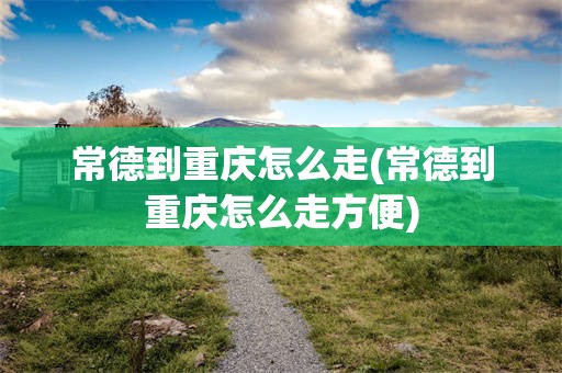 常德到重庆怎么走(常德到重庆怎么走方便)