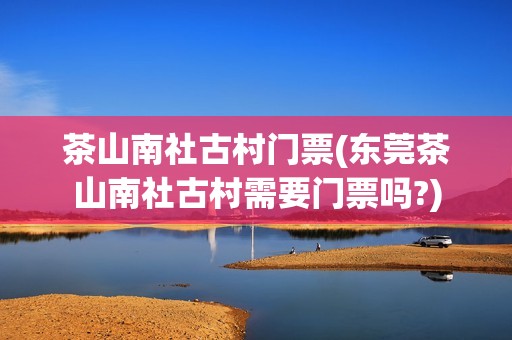 茶山南社古村门票(东莞茶山南社古村需要门票吗?)