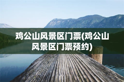 鸡公山风景区门票(鸡公山风景区门票预约)