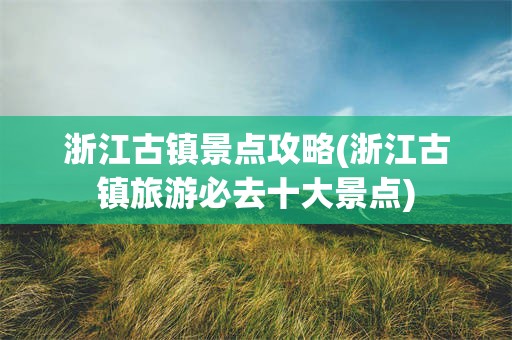 浙江古镇景点攻略(浙江古镇旅游必去十大景点)