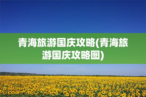 青海旅游国庆攻略(青海旅游国庆攻略图)