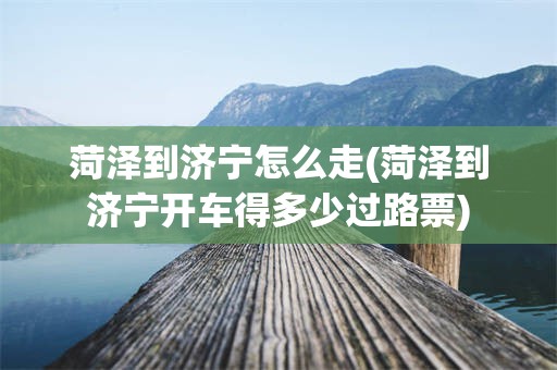 菏泽到济宁怎么走(菏泽到济宁开车得多少过路票)