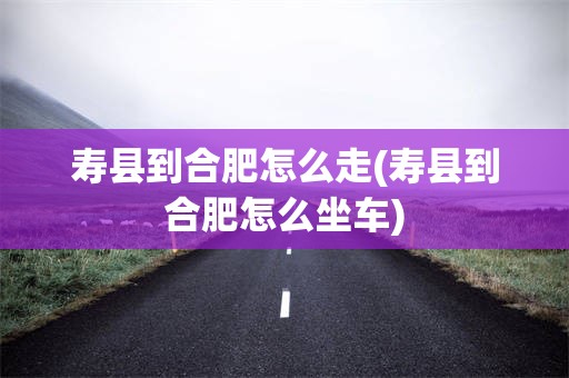 寿县到合肥怎么走(寿县到合肥怎么坐车)