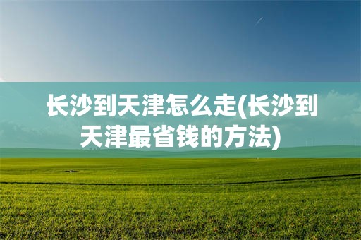 长沙到天津怎么走(长沙到天津最省钱的方法)