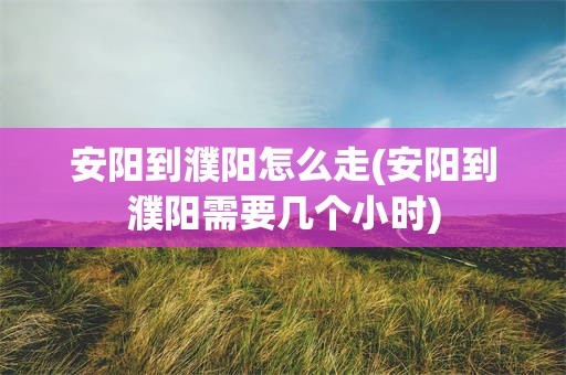 安阳到濮阳怎么走(安阳到濮阳需要几个小时)
