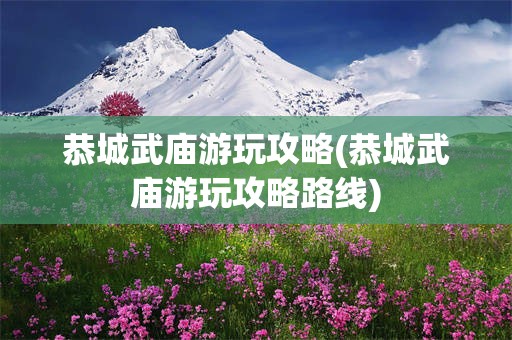 恭城武庙游玩攻略(恭城武庙游玩攻略路线)
