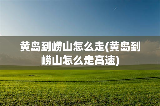 黄岛到崂山怎么走(黄岛到崂山怎么走高速)