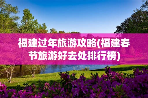 福建过年旅游攻略(福建春节旅游好去处排行榜)