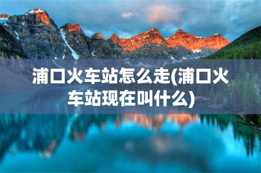 浦口火车站怎么走(浦口火车站现在叫什么)