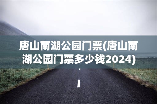 唐山南湖公园门票(唐山南湖公园门票多少钱2024)