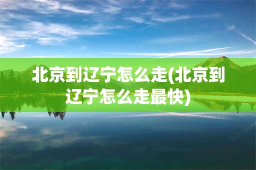 北京到辽宁怎么走(北京到辽宁怎么走最快)