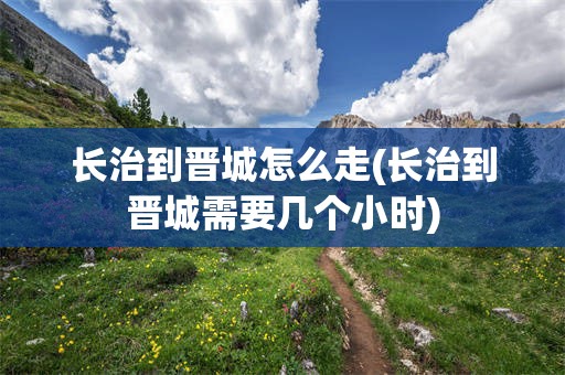 长治到晋城怎么走(长治到晋城需要几个小时)