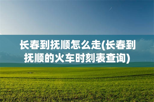 长春到抚顺怎么走(长春到抚顺的火车时刻表查询)