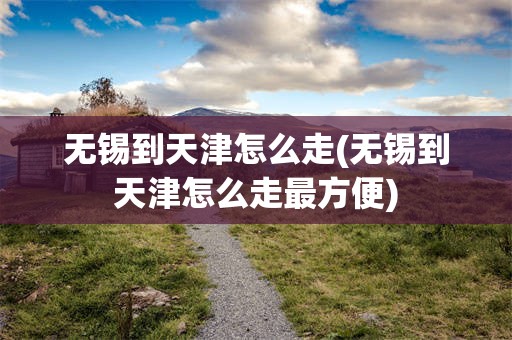无锡到天津怎么走(无锡到天津怎么走最方便)