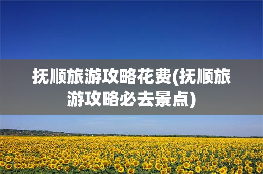 抚顺旅游攻略花费(抚顺旅游攻略必去景点)