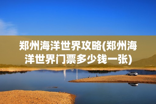 郑州海洋世界攻略(郑州海洋世界门票多少钱一张)