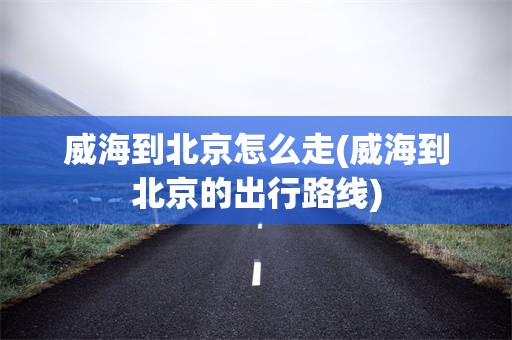 威海到北京怎么走(威海到北京的出行路线)