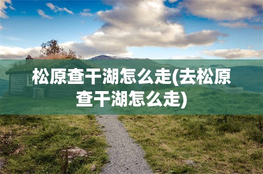 松原查干湖怎么走(去松原查干湖怎么走)