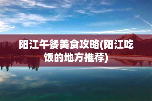 阳江午餐美食攻略(阳江吃饭的地方推荐)