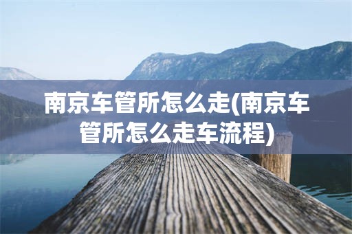 南京车管所怎么走(南京车管所怎么走车流程)