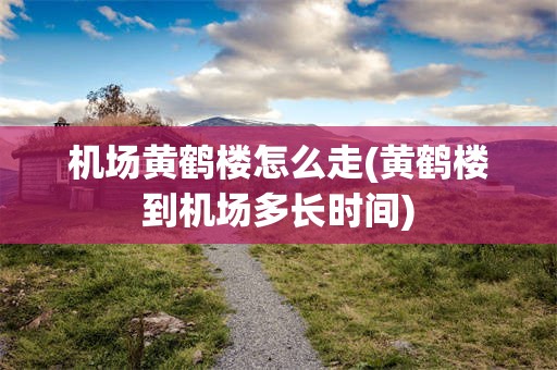 机场黄鹤楼怎么走(黄鹤楼到机场多长时间)