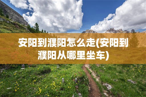 安阳到濮阳怎么走(安阳到濮阳从哪里坐车)