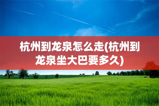 杭州到龙泉怎么走(杭州到龙泉坐大巴要多久)