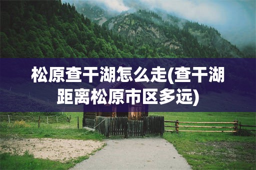 松原查干湖怎么走(查干湖距离松原市区多远)