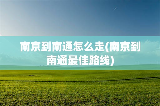 南京到南通怎么走(南京到南通最佳路线)