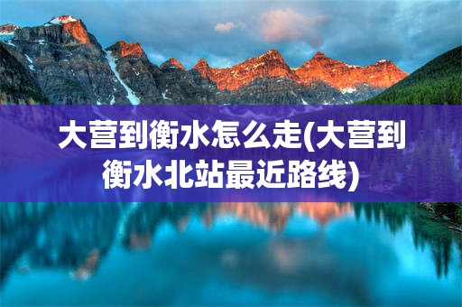 大营到衡水怎么走(大营到衡水北站最近路线)