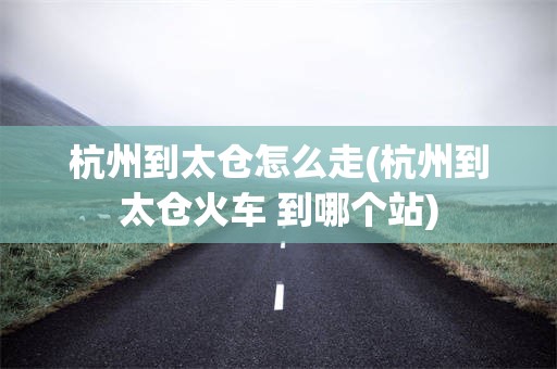 杭州到太仓怎么走(杭州到太仓火车 到哪个站)