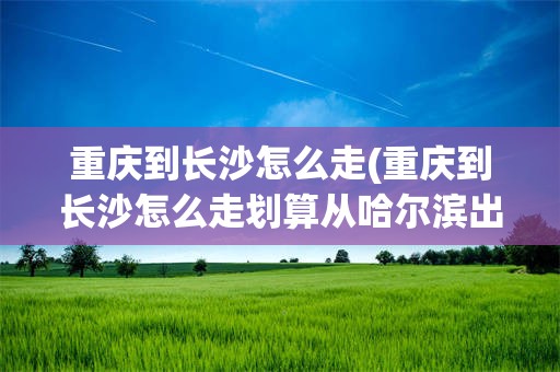 重庆到长沙怎么走(重庆到长沙怎么走划算从哈尔滨出发)