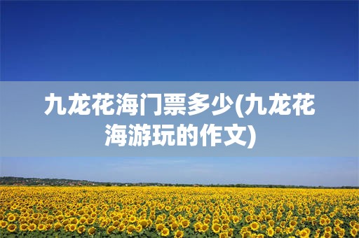 九龙花海门票多少(九龙花海游玩的作文)