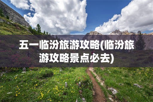 五一临汾旅游攻略(临汾旅游攻略景点必去)