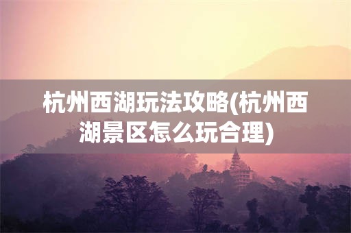杭州西湖玩法攻略(杭州西湖景区怎么玩合理)