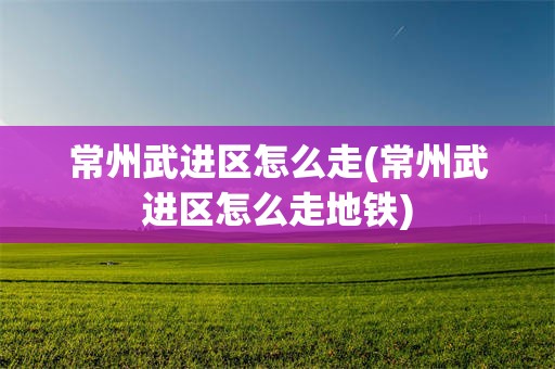 常州武进区怎么走(常州武进区怎么走地铁)