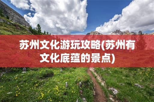 苏州文化游玩攻略(苏州有文化底蕴的景点)