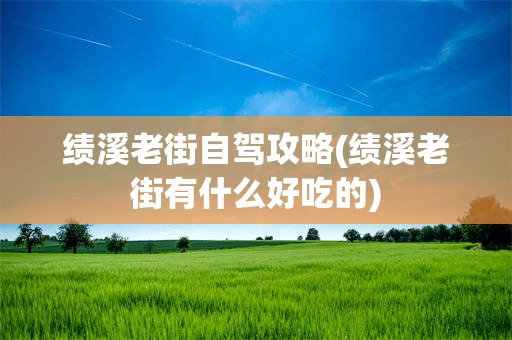 绩溪老街自驾攻略(绩溪老街有什么好吃的)