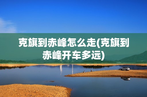 克旗到赤峰怎么走(克旗到赤峰开车多远)
