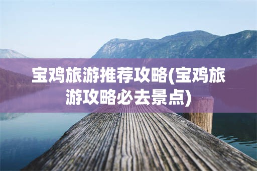 宝鸡旅游推荐攻略(宝鸡旅游攻略必去景点)